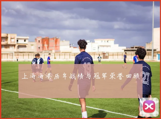上海海港历年战绩与冠军荣誉回顾