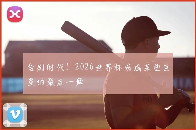 告别时代！2026世界杯或成某些巨星的最后一舞