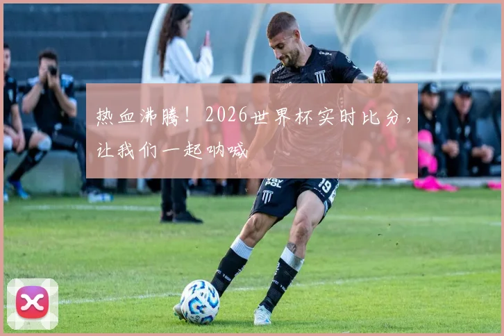 热血沸腾！2026世界杯实时比分，让我们一起呐喊
