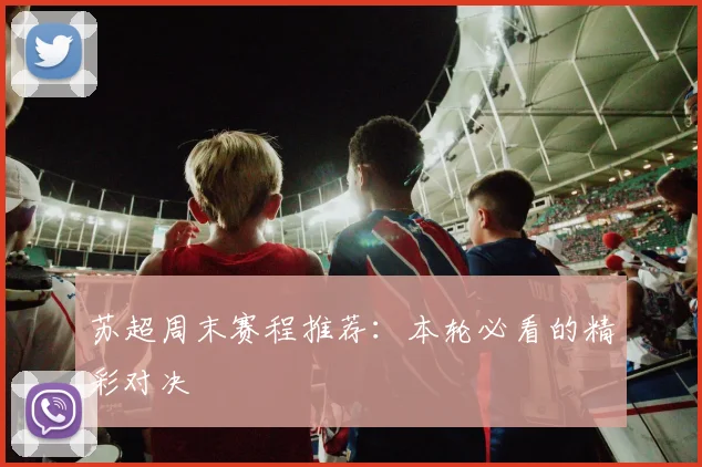 苏超周末赛程推荐:本轮必看的精彩对决
