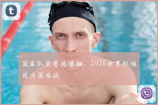 国家队荣誉感爆棚,2026世界杯谁将为国而战