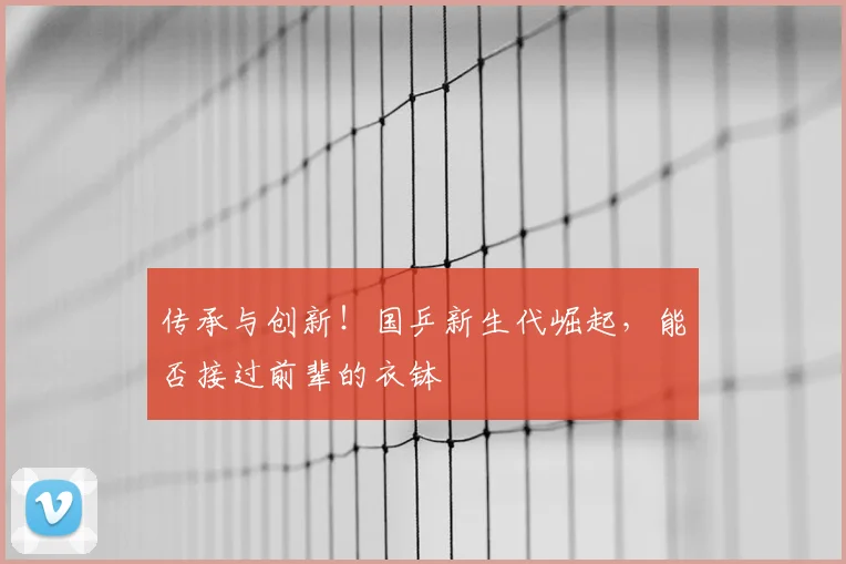 传承与创新!国乒新生代崛起,能否接过前辈的衣钵