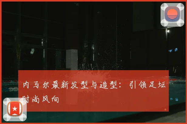 内马尔最新发型与造型:引领足坛时尚风向