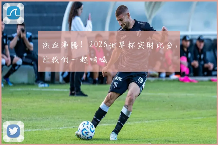热血沸腾!2026世界杯实时比分,让我们一起呐喊
