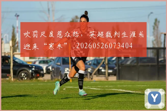 吹罚尺度惹众怒,英超裁判生涯或迎来“寒冬”_20260526073404