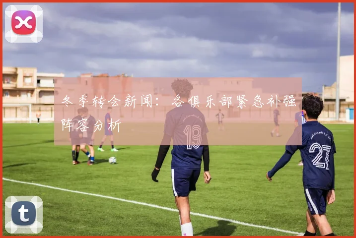 冬季转会新闻：各俱乐部紧急补强阵容分析