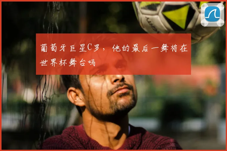 葡萄牙巨星C罗,他的最后一舞将在世界杯舞台吗