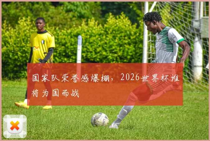 国家队荣誉感爆棚，2026世界杯谁将为国而战