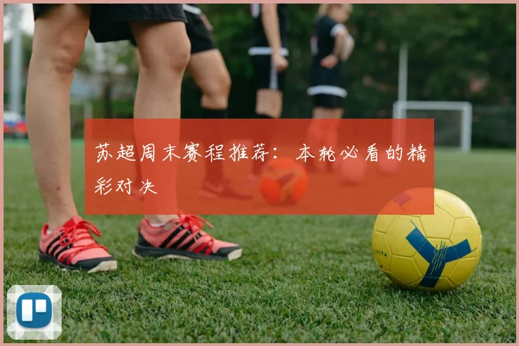 苏超周末赛程推荐：本轮必看的精彩对决