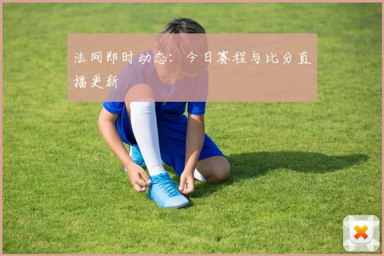 法网即时动态:今日赛程与比分直播更新