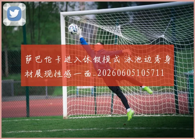 萨巴伦卡进入休假模式 泳池边秀身材展现性感一面_20260605105711