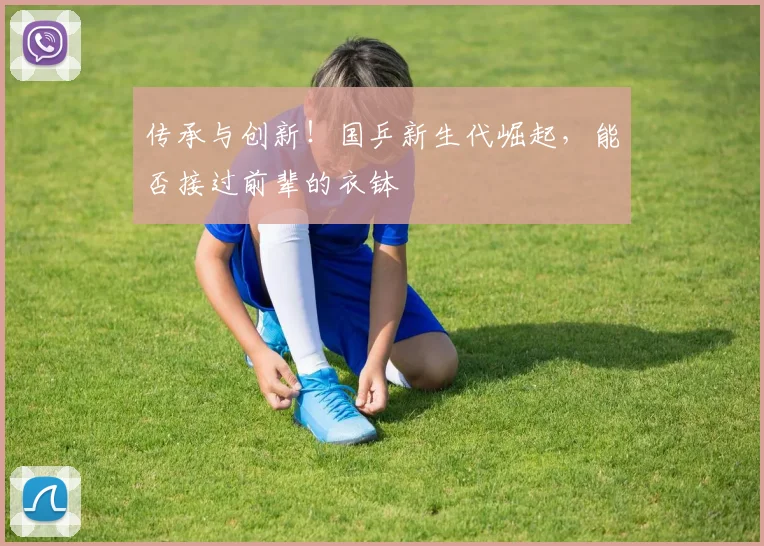 传承与创新!国乒新生代崛起,能否接过前辈的衣钵
